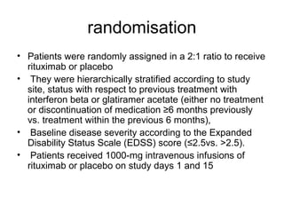 randomisation
• Patients were randomly assigned in a 2:1 ratio to receive
rituximab or placebo
• They were hierarchically stratified according to study
site, status with respect to previous treatment with
interferon beta or glatiramer acetate (either no treatment
or discontinuation of medication ≥6 months previously
vs. treatment within the previous 6 months),
• Baseline disease severity according to the Expanded
Disability Status Scale (EDSS) score (≤2.5vs. >2.5).
• Patients received 1000-mg intravenous infusions of
rituximab or placebo on study days 1 and 15
 