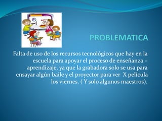 Falta de uso de los recursos tecnológicos que hay en la
escuela para apoyar el proceso de enseñanza –
aprendizaje, ya que la grabadora solo se usa para
ensayar algún baile y el proyector para ver X película
los viernes. ( Y solo algunos maestros).
 