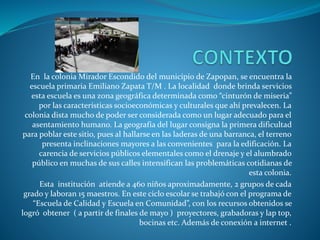 En la colonia Mirador Escondido del municipio de Zapopan, se encuentra la
escuela primaria Emiliano Zapata T/M . La localidad donde brinda servicios
esta escuela es una zona geográfica determinada como “cinturón de miseria”
por las características socioeconómicas y culturales que ahí prevalecen. La
colonia dista mucho de poder ser considerada como un lugar adecuado para el
asentamiento humano. La geografía del lugar consigna la primera dificultad
para poblar este sitio, pues al hallarse en las laderas de una barranca, el terreno
presenta inclinaciones mayores a las convenientes para la edificación. La
carencia de servicios públicos elementales como el drenaje y el alumbrado
público en muchas de sus calles intensifican las problemáticas cotidianas de
esta colonia.
Esta institución atiende a 460 niños aproximadamente, 2 grupos de cada
grado y laboran 15 maestros. En este ciclo escolar se trabajó con el programa de
“Escuela de Calidad y Escuela en Comunidad”, con los recursos obtenidos se
logró obtener ( a partir de finales de mayo ) proyectores, grabadoras y lap top,
bocinas etc. Además de conexión a internet .
 