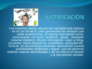Los maestros deben adquirir las competencias básicas
en el uso de las tic para aprovechar las ventajas que
estas proporcionan. Al realizar actividades como:
comunicarse vía email, facebook, skype, compartir
material didáctico, difundir información, crear un blog,
proyectar videos educativos, audiolibros, webquest etc.
Innovar en las practicas docentes, aprovechan nuevas
posibilidades didácticas y logran que los alumnos
realicen mejores aprendizajes y así se reduce el fracaso
y la reprobación escolar.
 
