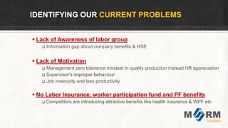 IDENTIFYING OUR CURRENT PROBLEMS
 Lack of Awareness of labor group
 Information gap about company benefits & HSE
 Lack of Motivation
 Management zero tolerance mindset in quality production instead HR appreciation
 Supervisor's improper behaviour
 Job insecurity and less productivity.
 No Labor Insurance, worker participation fund and PF benefits
 Competitors are introducing attractive benefits like health insurance & WPF etc
 