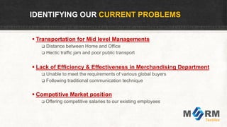 IDENTIFYING OUR CURRENT PROBLEMS
 Transportation for Mid level Managements
 Distance between Home and Office
 Hectic traffic jam and poor public transport
 Lack of Efficiency & Effectiveness in Merchandising Department
 Unable to meet the requirements of various global buyers
 Following traditional communication technique
 Competitive Market position
 Offering competitive salaries to our existing employees
 