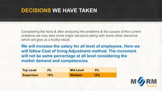 DECISIONS WE HAVE TAKEN
Considering the facts & after analyzing the problems & the causes of the current
problems we may take some major decisions along with some other decisions
which will give us a fruitful result.
We will increase the salary for all level of employees. Here we
will follow Cost of living Adjustment method. The increment
will not be same percentage at all level considering the
market demand and competencies
Top Level 2% Mid Level 5%
Supervisor 10% Workers 12%
 
