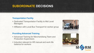 SUBORDINATE DECISIONS
Transportation Facility
 Dedicated Transportation Facility to Mid Level
Managers
 Affiliation with Local Bus Transport for worker group
Providing Advanced Training
 Advanced Training for Merchandising Team and
Production Supervisors
 Induction relevant to HR manual and work life
balance for workers
 
