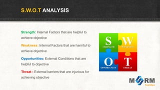 S.W.O.T ANALYSIS
Strength: Internal Factors that are helpful to
achieve objective
Weakness: Internal Factors that are harmful to
achieve objective
Opportunities: External Conditions that are
helpful to objective
Threat : External barriers that are injurious for
achieving objective
 