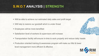 S.W.O.T ANALYSIS | STRENGTH
 Will be able to achieve our estimated daily sales and profit target
 Will help to restore our goodwill which is under threat
 Employees will be more benefited
 Satisfaction level of workers & supervisors will increase
 Transportation facility will ensure in-time to work properly and reduce daily hassle
 Production oriented training & awareness program will make our Mid & lower
level management more efficient & effective
 