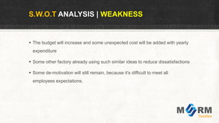 S.W.O.T ANALYSIS | WEAKNESS
 The budget will increase and some unexpected cost will be added with yearly
expenditure
 Some other factory already using such similar ideas to reduce dissatisfactions
 Some de-motivation will still remain, because it’s difficult to meet all
employees expectations.
 
