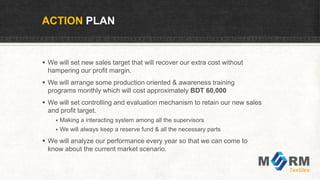  We will set new sales target that will recover our extra cost without
hampering our profit margin.
 We will arrange some production oriented & awareness training
programs monthly which will cost approximately BDT 60,000
 We will set controlling and evaluation mechanism to retain our new sales
and profit target.
 Making a interacting system among all the supervisors
 We will always keep a reserve fund & all the necessary parts
 We will analyze our performance every year so that we can come to
know about the current market scenario.
ACTION PLAN
 