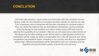 CONCLUTION
We think new decision, which came out eventually with the problems we are
facing, shall not only benefit our company but also uphold our country as well.
This is because more companies will become interested to increase salary if
they can strike the balance like we did between disciplines, giving workload,
ensuring facility for the workers and rather make more profit than loss by
utilizing the capability of our workers. May be we will need some extra money at
the beginning but after setting up we will be able to make greater profit & our
investment will be make up within a reasonable time. We will become one of the
competitive remuneration payer company in our country and thus our reputation
will go high. Efficient employees will be attracted to join our company and we
together will ensure better quality of products and services.
 
