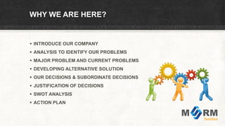 WHY WE ARE HERE?
 INTRODUCE OUR COMPANY
 ANALYSIS TO IDENTIFY OUR PROBLEMS
 MAJOR PROBLEM AND CURRENT PROBLEMS
 DEVELOPING ALTERNATIVE SOLUTION
 OUR DECISIONS & SUBORDINATE DECISIONS
 JUSTIFICATION OF DECISIONS
 SWOT ANALYSIS
 ACTION PLAN
 