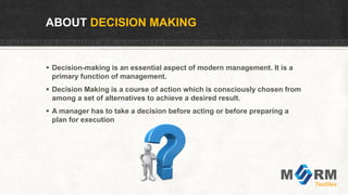 ABOUT DECISION MAKING
 Decision-making is an essential aspect of modern management. It is a
primary function of management.
 Decision Making is a course of action which is consciously chosen from
among a set of alternatives to achieve a desired result.
 A manager has to take a decision before acting or before preparing a
plan for execution
 