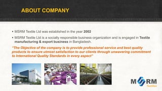 ABOUT COMPANY
 MSRM Textile Ltd was established in the year 2002
 MSRM Textile Ltd is a socially responsible business organization and is engaged in Textile
manufacturing & export business in Bangladesh.
“The Objective of the company is to provide professional service and best quality
products to ensure utmost satisfaction to our clients through unwavering commitment
to International Quality Standards in every aspect”
 