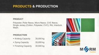 PRODUCTS & PRODUCTION
PRODUCT
Polyester, Polar fleece, Micro fleece, CVC fleece,
Single Jersey (Cotton, Polyester, CVC), Rib, Interlock,
Mash.
PRODUCTION
 Knitting Capacity 35,000 kg
 Dying Capacity 35,000 kg
 Finishing Capacity 30,000 kg
 