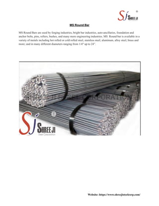 MS Round Bar
MS Round Bars are used by forging industries, bright bar industries, auto-ancillaries, foundation and
anchor bolts, pins, rollers, bushes, and many more engineering industries. MS Round bar is available in a
variety of metals including hot rolled or cold rolled steel, stainless steel, aluminum, alloy steel, brass and
more; and in many different diameters ranging from 1/4″ up to 24”.
Website: https://www.shreejisteelcorp.com/
 