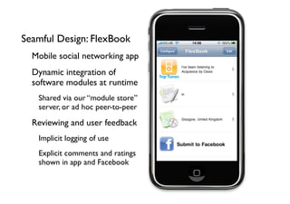 Seamful Design: FlexBook
  Mobile social networking app
  Dynamic integration of
  software modules at runtime
   Shared via our “module store”
   server, or ad hoc peer-to-peer

  Reviewing and user feedback
   Implicit logging of use
   Explicit comments and ratings
   shown in app and Facebook
 