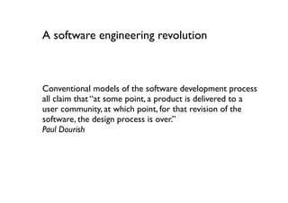 A software engineering revolution



Conventional models of the software development process
all claim that “at some point, a product is delivered to a
user community, at which point, for that revision of the
software, the design process is over.”
Paul Dourish
 