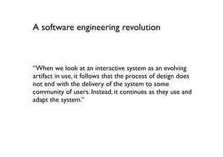 A software engineering revolution



“When we look at an interactive system as an evolving
artifact in use, it follows that the process of design does
not end with the delivery of the system to some
community of users. Instead, it continues as they use and
adapt the system.”
 