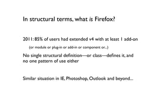 In structural terms, what is Firefox?


2011: 85% of users had extended v4 with at least 1 add-on
   (or module or plug-in or add-in or component or...)

No single structural deﬁnition—or class—deﬁnes it, and
no one pattern of use either


Similar situation in IE, Photoshop, Outlook and beyond...
 