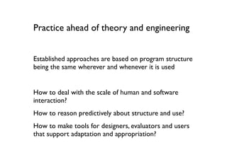 Practice ahead of theory and engineering


Established approaches are based on program structure
being the same wherever and whenever it is used


How to deal with the scale of human and software
interaction?
How to reason predictively about structure and use?
How to make tools for designers, evaluators and users
that support adaptation and appropriation?
 