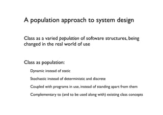 A population approach to system design

Class as a varied population of software structures, being
changed in the real world of use


Class as population:
   Dynamic instead of static

   Stochastic instead of deterministic and discrete
   Coupled with programs in use, instead of standing apart from them

   Complementary to (and to be used along with) existing class concepts
 