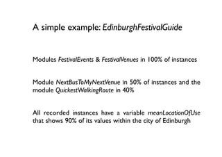 A simple example: EdinburghFestivalGuide


Modules FestivalEvents & FestivalVenues in 100% of instances


Module NextBusToMyNextVenue in 50% of instances and the
module QuickestWalkingRoute in 40%


All recorded instances have a variable meanLocationOfUse
that shows 90% of its values within the city of Edinburgh
 