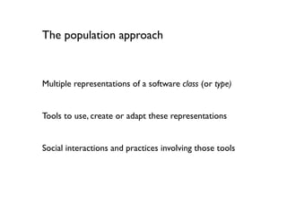 The population approach



Multiple representations of a software class (or type)


Tools to use, create or adapt these representations


Social interactions and practices involving those tools
 