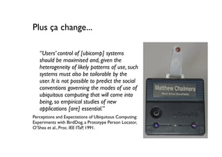 Plus ça change...

   “Users’ control of [ubicomp] systems
   should be maximised and, given the
   heterogeneity of likely patterns of use, such
   systems must also be tailorable by the
   user. It is not possible to predict the social
   conventions governing the modes of use of
   ubiquitous computing that will come into
   being, so empirical studies of new
   applications [are] essential.”
Perceptions and Expectations of Ubiquitous Computing:
Experiments with BirdDog, a Prototype Person Locator,
O’Shea et al., Proc. IEE ITaP, 1991.
 