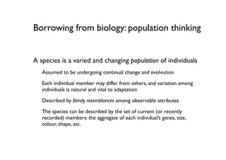 Borrowing from biology: population thinking


A species is a varied and changing population of individuals
   Assumed to be undergoing continual change and evolvution

   Each individual member may differ from others, and variation among
   individuals is natural and vital to adaptation

   Described by family resemblances among observable attributes
   The species can be described by the set of current (or recently
   recorded) members: the aggregate of each individual’s genes, size,
   colour, shape, etc.
 