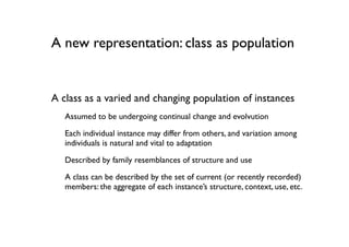 A new representation: class as population


A class as a varied and changing population of instances
   Assumed to be undergoing continual change and evolvution
   Each individual instance may differ from others, and variation among
   individuals is natural and vital to adaptation
   Described by family resemblances of structure and use

   A class can be described by the set of current (or recently recorded)
   members: the aggregate of each instance’s structure, context, use, etc.
 