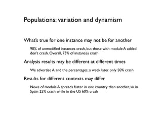 Populations: variation and dynamism

What’s true for one instance may not be for another
   90% of unmodiﬁed instances crash, but those with module A added
   don’t crash. Overall, 75% of instances crash

Analysis results may be different at different times
   We advertise A and the percentages; a week later only 50% crash

Results for different contexts may differ
   News of module A spreads faster in one country than another, so in
   Spain 25% crash while in the US 60% crash
 