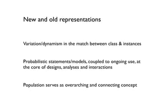 New and old representations


Variation/dynamism in the match between class & instances


Probabilistic statements/models, coupled to ongoing use, at
the core of designs, analyses and interactions


Population serves as overarching and connecting concept
 