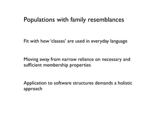 Populations with family resemblances


Fit with how ‘classes’ are used in everyday language


Moving away from narrow reliance on necessary and
sufﬁcient membership properties


Application to software structures demands a holistic
approach
 