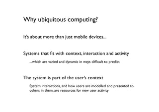 Why ubiquitous computing?

It’s about more than just mobile devices...


Systems that ﬁt with context, interaction and activity
   ...which are varied and dynamic in ways difﬁcult to predict



The system is part of the user’s context
   System interactions, and how users are modelled and presented to
   others in them, are resources for new user activity
 