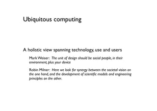 Ubiquitous computing



A holistic view spanning technology, use and users
   Mark Weiser: The unit of design should be social people, in their
   environment, plus your device

   Robin Milner: Here we look for synergy between the societal vision on
   the one hand, and the development of scientiﬁc models and engineering
   principles on the other.
 