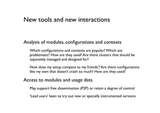 New tools and new interactions


Analysis of modules, conﬁgurations and contexts
  Which conﬁgurations and contexts are popular? Which are
  problematic? How are they used? Are there clusters that should be
  separately managed and designed for?

  How does my setup compare to my friends’? Are there conﬁgurations
  like my own that doesn’t crash so much? How are they used?

Access to modules and usage data
  May support free dissemination (P2P) or retain a degree of control

  ‘Lead users’ keen to try out new or specially instrumented versions
 