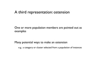 A third representation: ostension


One or more population members are pointed out as
examples


Many potential ways to make an ostension
  e.g. a category or cluster selected from a population of instances
 