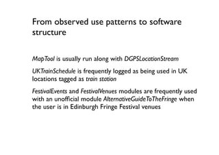 From observed use patterns to software
structure

MapTool is usually run along with DGPSLocationStream
UKTrainSchedule is frequently logged as being used in UK
locations tagged as train station
FestivalEvents and FestivalVenues modules are frequently used
with an unofﬁcial module AlternativeGuideToTheFringe when
the user is in Edinburgh Fringe Festival venues
 
