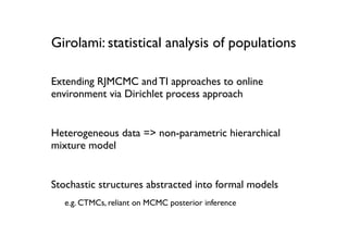 Girolami: statistical analysis of populations

Extending RJMCMC and TI approaches to online
environment via Dirichlet process approach


Heterogeneous data => non-parametric hierarchical
mixture model


Stochastic structures abstracted into formal models
   e.g. CTMCs, reliant on MCMC posterior inference
 