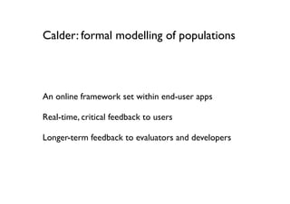 Calder: formal modelling of populations




An online framework set within end-user apps

Real-time, critical feedback to users

Longer-term feedback to evaluators and developers
 