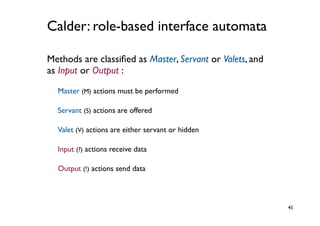 Calder: role-based interface automata

Methods are classiﬁed as Master, Servant or Valets, and
as Input or Output :
  Master (M) actions must be performed

  Servant (S) actions are offered

  Valet (V) actions are either servant or hidden

  Input (?) actions receive data

  Output (!) actions send data



                                                          45
 
