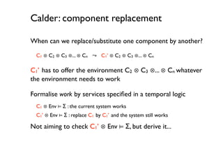 Calder: component replacement

When can we replace/substitute one component by another?

  C1 ⊗ C2 ⊗ C3 ⊗... ⊗ Cn ⤳ C1’ ⊗ C2 ⊗ C3 ⊗... ⊗ Cn

C1’ has to offer the environment C2 ⊗ C3 ⊗... ⊗ Cn whatever
the environment needs to work

Formalise work by services speciﬁed in a temporal logic
  C1 ⊗ Env ⊨ Σ : the current system works
  C1’ ⊗ Env ⊨ Σ : replace C1 by C1’ and the system still works

Not aiming to check C1’ ⊗ Env ⊨ Σ, but derive it...
 