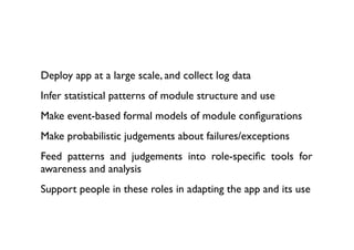 Deploy app at a large scale, and collect log data
Infer statistical patterns of module structure and use
Make event-based formal models of module conﬁgurations
Make probabilistic judgements about failures/exceptions
Feed patterns and judgements into role-speciﬁc tools for
awareness and analysis
Support people in these roles in adapting the app and its use
 
