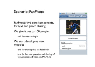 Scenario: FanPhoto

FanPhoto: two core components,
for text and photo sharing
We give it out to 100 people
  and they start using it

We start developing new
modules
  one for sharing data via Facebook
  one for fast compression and sharing of
  text, photos and video via MANETs
 