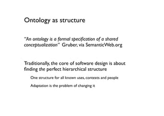 Ontology as structure

“An ontology is a formal speciﬁcation of a shared
conceptualization” Gruber, via SemanticWeb.org


Traditionally, the core of software design is about
ﬁnding the perfect hierarchical structure
   One structure for all known uses, contexts and people

   Adaptation is the problem of changing it
 