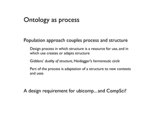 Ontology as process

Population approach couples process and structure
  Design process in which structure is a resource for use, and in
  which use creates or adapts structure

  Giddens’ duality of structure, Heidegger’s hermeneutic circle

  Part of the process is adaptation of a structure to new contexts
  and uses



A design requirement for ubicomp... and CompSci?
 