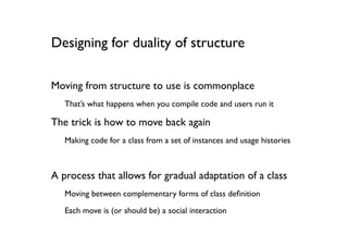 Designing for duality of structure

Moving from structure to use is commonplace
   That’s what happens when you compile code and users run it

The trick is how to move back again
   Making code for a class from a set of instances and usage histories



A process that allows for gradual adaptation of a class
   Moving between complementary forms of class deﬁnition
   Each move is (or should be) a social interaction
 