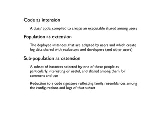 Code as intension
  A class’ code, compiled to create an executable shared among users

Population as extension
  The deployed instances, that are adapted by users and which create
  log data shared with evaluators and developers (and other users)

Sub-population as ostension
  A subset of instances selected by one of these people as
  particularly interesting or useful, and shared among them for
  comment and use
  Reduction to a code signature reﬂecting family resemblances among
  the conﬁgurations and logs of that subset
 
