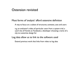 Ostension revisited


Most forms of ‘analysis’ afford ostensive deﬁnition
   A way to focus on a subset of structures, contexts, uses and users
   e.g. an evaluator’s video of particular users from a system trial, a
   user’s list of friends on Facebook, a developer choosing a name of a
   city to customise design for

Log data allow us to link to the software used
   Extend previous work that links from video to log data
 