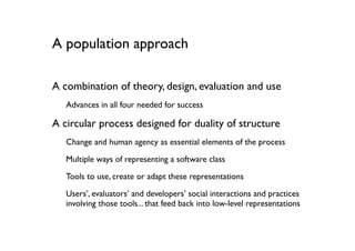 A population approach

A combination of theory, design, evaluation and use
   Advances in all four needed for success

A circular process designed for duality of structure
   Change and human agency as essential elements of the process
   Multiple ways of representing a software class

   Tools to use, create or adapt these representations
   Users’, evaluators’ and developers’ social interactions and practices
   involving those tools... that feed back into low-level representations
 
