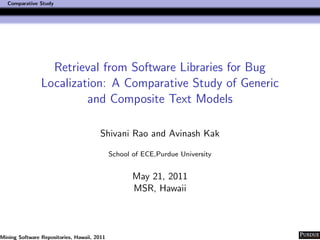 Comparative Study




                  Retrieval from Software Libraries for Bug
                Localization: A Comparative Study of Generic
                         and Composite Text Models

                                        Shivani Rao and Avinash Kak

                                             School of ECE,Purdue University


                                                    May 21, 2011
                                                    MSR, Hawaii



Mining Software Repositories, Hawaii, 2011
 